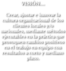 VISIÓN… Crear, ajustar e innovar la cultura organizacional de los clientes locales y/o nacionales, mediante métodos ejecutables en la práctica que provoquen cambios positivos en el trabajo en equipo con resultados a corto y mediano plazo.